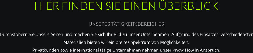 HIER FINDEN SIE EINEN ÜBERBLICK UNSERES TÄTIGKEITSBEREICHES Durchstöbern Sie unsere Seiten und machen Sie sich Ihr Bild zu unser Unternehmen. Aufgrund des Einsatzes  verschiedenster Materialien bieten wir ein breites Spektrum von Möglichkeiten. Privatkunden sowie international tätige Unternehmen nehmen unser Know How in Anspruch.