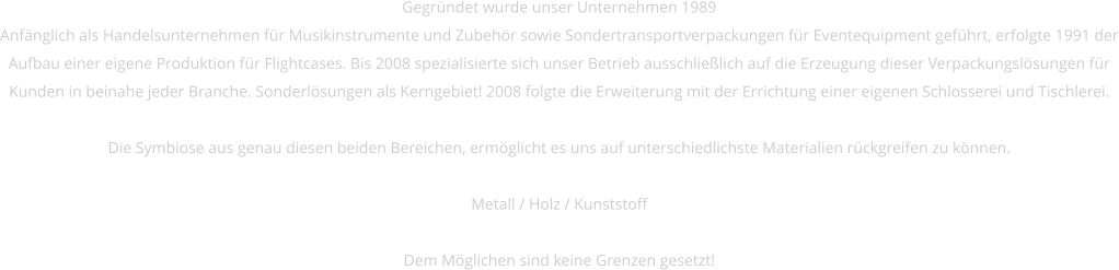 Gegründet wurde unser Unternehmen 1989 Anfänglich als Handelsunternehmen für Musikinstrumente und Zubehör sowie Sondertransportverpackungen für Eventequipment geführt, erfolgte 1991 der Aufbau einer eigene Produktion für Flightcases. Bis 2008 spezialisierte sich unser Betrieb ausschließlich auf die Erzeugung dieser Verpackungslösungen für Kunden in beinahe jeder Branche. Sonderlösungen als Kerngebiet! 2008 folgte die Erweiterung mit der Errichtung einer eigenen Schlosserei und Tischlerei.   Die Symbiose aus genau diesen beiden Bereichen, ermöglicht es uns auf unterschiedlichste Materialien rückgreifen zu können.   Metall / Holz / Kunststoff  Dem Möglichen sind keine Grenzen gesetzt!